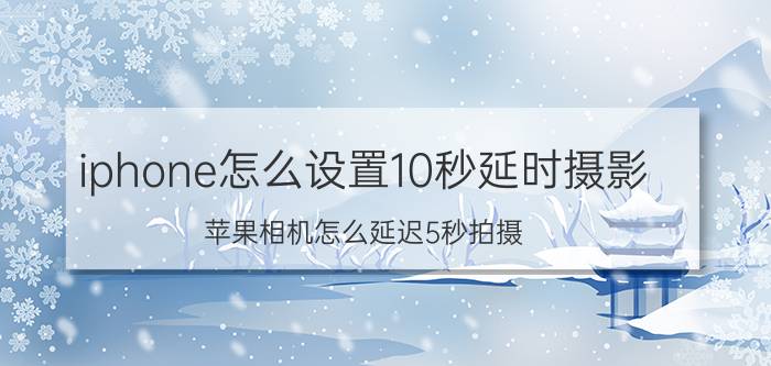 iphone怎么设置10秒延时摄影 苹果相机怎么延迟5秒拍摄？